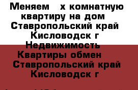 Меняем “2х комнатную квартиру на дом - Ставропольский край, Кисловодск г. Недвижимость » Квартиры обмен   . Ставропольский край,Кисловодск г.